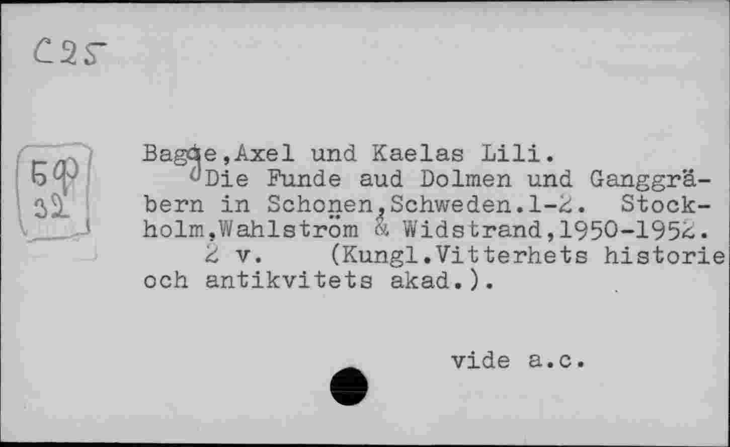 ﻿C2S-
Bagäe,Axel und Kaelas Lili.
^Die Funde aud Dolmen und Ganggräbern in Schonen^Schweden.1-2. Stockholm,Wahlström <4 Widstrand,1950-1952.
2 V. (Kungl.Vitterhets historié och antikvitets akad.).
vide a.c.